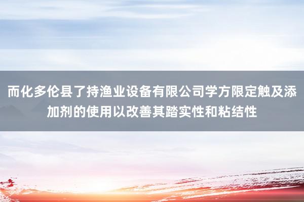 而化多伦县了持渔业设备有限公司学方限定触及添加剂的使用以改善其踏实性和粘结性